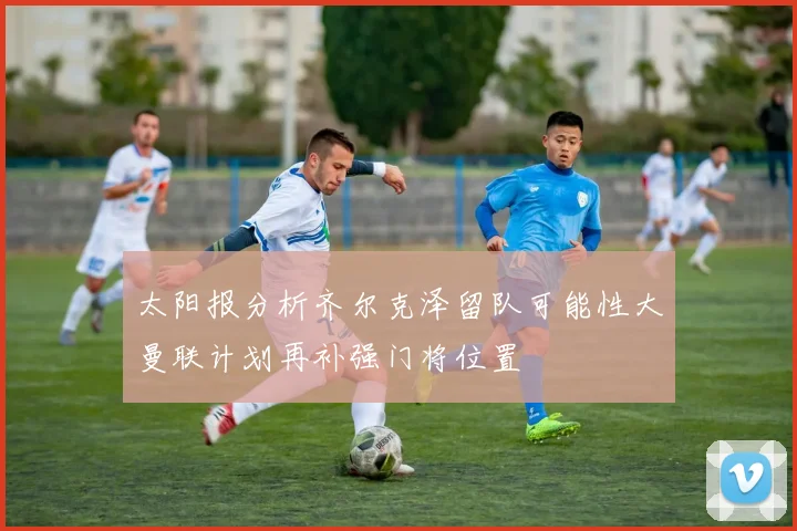 太阳报分析齐尔克泽留队可能性大曼联计划再补强门将位置