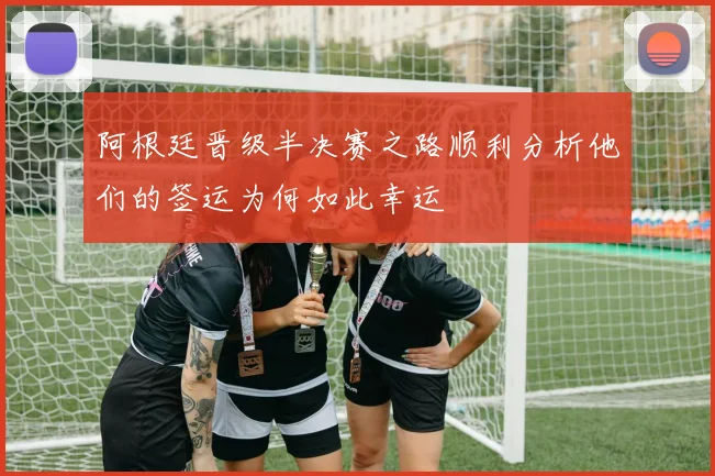 阿根廷晋级半决赛之路顺利分析他们的签运为何如此幸运