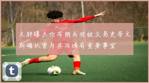 文胖曝杰伦布朗或将被交易史蒂文斯确认曾与其沟通有重要事宜