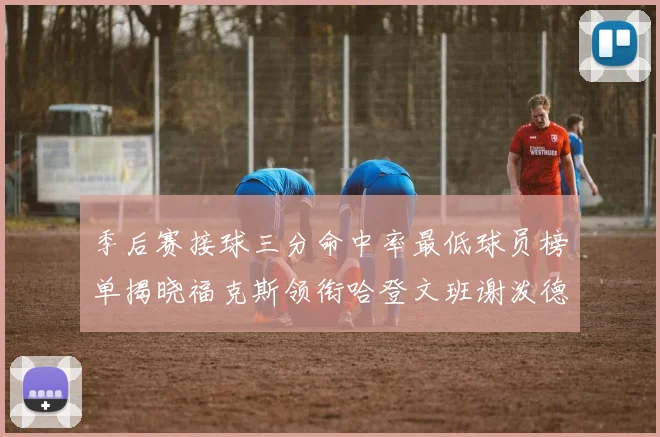 季后赛接球三分命中率最低球员榜单揭晓福克斯领衔哈登文班谢泼德紧随其后