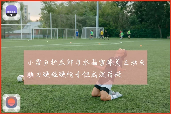 小雷分析瓜帅与水晶宫球员互动或助力硬碰硬枪手但成效存疑