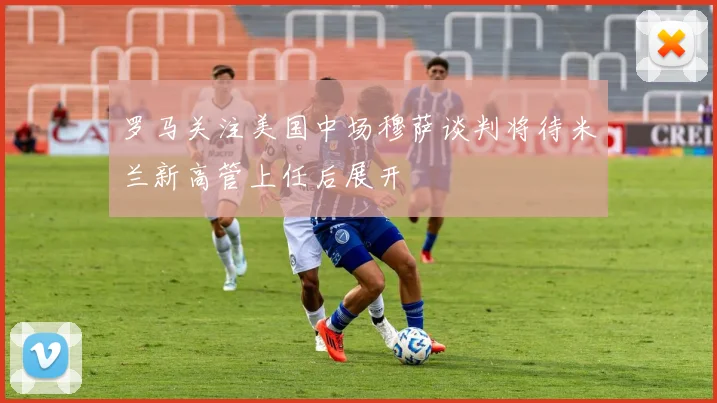 罗马关注美国中场穆萨谈判将待米兰新高管上任后展开