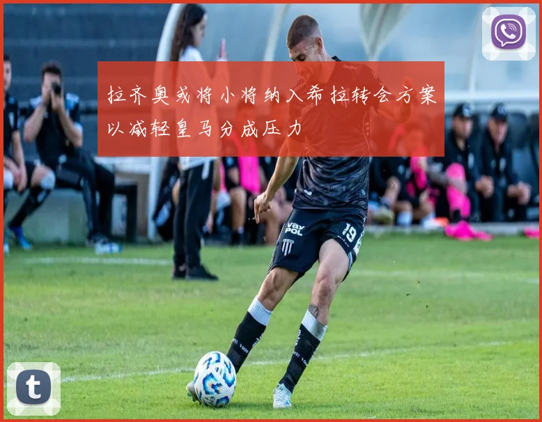拉齐奥或将小将纳入希拉转会方案以减轻皇马分成压力