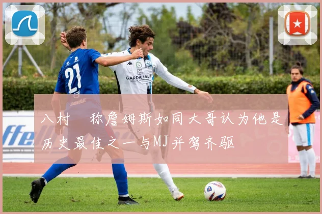 八村塁称詹姆斯如同大哥认为他是历史最佳之一与MJ并驾齐驱