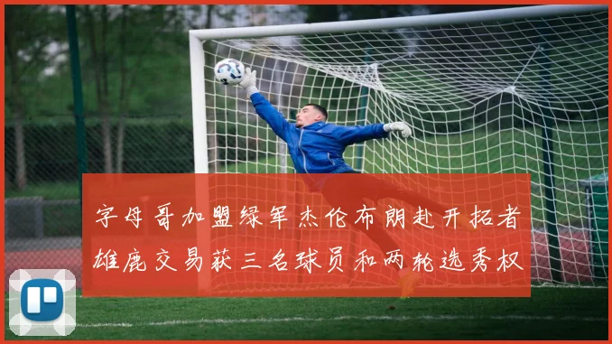 字母哥加盟绿军杰伦布朗赴开拓者雄鹿交易获三名球员和两轮选秀权
