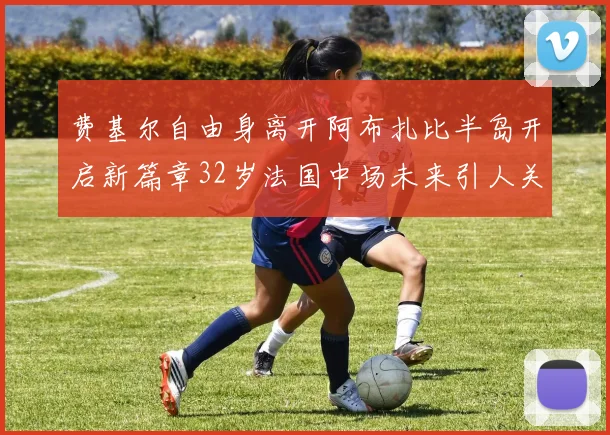 费基尔自由身离开阿布扎比半岛开启新篇章32岁法国中场未来引人关注