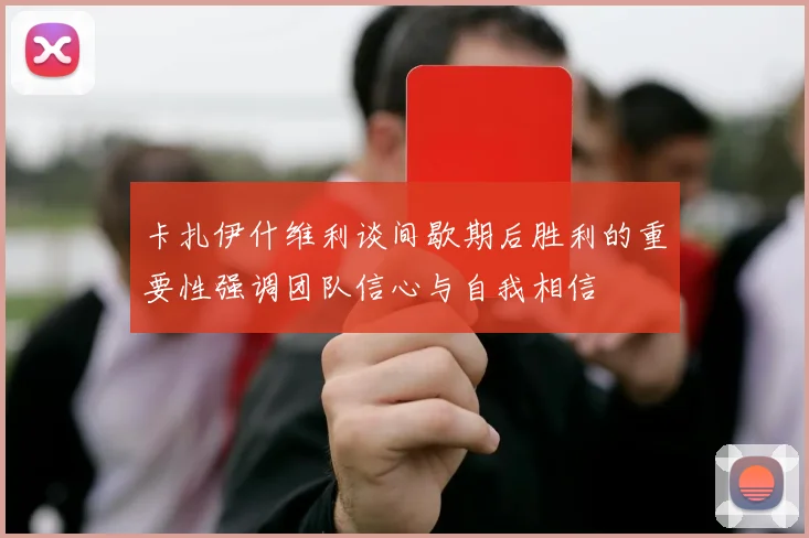 卡扎伊什维利谈间歇期后胜利的重要性强调团队信心与自我相信