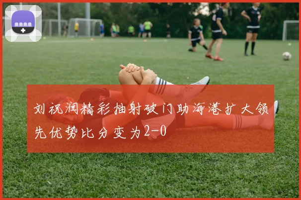 刘祝润精彩抽射破门助海港扩大领先优势比分变为2-0